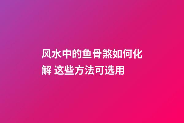 风水中的鱼骨煞如何化解 这些方法可选用